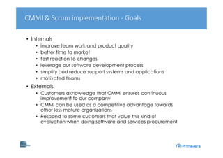 • Internals
• improve team work and product quality
• better time to market
• fast reaction to changes
• leverage our software development process
• simplify and reduce support systems and applications
• motivated teams
• Externals
• Customers aknowledge that CMMI ensures continuous
improvement to our company
• CMMI can be used as a competitive advantage towards
other less mature organizations
• Respond to some customers that value this kind of
evaluation when doing software and services procurement
CMMI & Scrum implementation - Goals
 