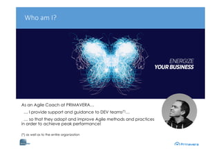 As an Agile Coach at PRIMAVERA…
… I provide support and guidance to DEV teams(*)…
… so that they adopt and improve Agile methods and practices
in order to achieve peak performance!
(*) as well as to the entire organization
Who am I?
 