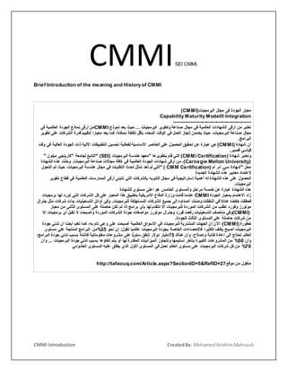 CMMI Introduction CreatedBy: MohamedIbrahimMahsoub
CMMISEI CMMI.
Brief Introduction of the meaning and History of CMMI
‫معيار‬‫الجودة‬‫فى‬‫مجال‬‫البرمجيات‬(CMMI)
Capability Maturity Model® Integration
-----------------------------------------------
‫تعتبر‬‫من‬‫أرقى‬‫الشهادات‬‫العالمية‬‫في‬‫مجال‬‫صناعة‬‫وتطوير‬‫البرمجيات‬...‫حيث‬‫يعد‬‫نموذج‬CMMI‫من‬‫أرقى‬‫نماذج‬‫الجودة‬‫العالمية‬‫في‬
‫مجال‬‫صناعة‬،‫البرمجيات‬‫حيث‬‫يضمن‬‫إنجاز‬‫العمل‬‫في‬‫الوقت‬‫المحدد‬‫بأقل‬‫تكلفة‬،‫ممكنة‬‫كما‬‫يعد‬‫معيارا‬‫لتقييم‬‫قدرة‬‫الشركات‬‫على‬‫ت‬‫طوير‬
‫البرامج‬.
‫أن‬‫شهادة‬(CMMI)‫هي‬‫عبارة‬‫عن‬‫تحقيق‬‫الحصول‬‫على‬‫العناصر‬‫األساسية‬‫لفعالية‬‫تحسين‬‫التطبيقات‬‫اآللية‬‫ذات‬‫الجودة‬‫العالية‬‫ف‬‫ي‬‫وقت‬
‫قياسي‬‫قصير‬.
‫وتعتبر‬‫شهادة‬(CMMi Certification)‫التي‬‫قام‬‫بتطويرها‬"‫معهد‬‫هندسة‬‫البرمجيات‬" (SEI)‫التابع‬‫لجامعة‬"‫كارينجي‬‫ميلون‬"
(Carnegie Mellon University)،‫من‬‫أرقى‬‫شهادات‬‫الجودة‬‫العالمية‬‫في‬‫كافة‬‫مجاالت‬‫صناعة‬‫البرمجيات‬.‫ت‬ّ‫ل‬‫وح‬‫هذه‬‫الشهادة‬
‫محل‬"‫شهادة‬‫سي‬.‫أم‬.‫أم‬" ( CMM Certification)‫التي‬‫لم‬‫تعد‬‫تمثل‬‫أحدث‬‫التقنيات‬‫في‬‫مجال‬‫هندسة‬،‫البرمجيات‬‫حيث‬‫تم‬‫التحول‬
‫إلعتماد‬‫معايير‬‫هذه‬‫الشهادة‬‫الجديدة‬
‫الحصول‬‫على‬‫هذه‬‫الشهادة‬‫له‬‫أهمية‬‫إستراتيجية‬‫في‬‫مجال‬‫التنويه‬‫بالشركات‬‫التي‬‫تتبنى‬‫أرقى‬‫الممارسات‬‫العالمية‬‫في‬‫قطاع‬‫تطوير‬
‫البرمجيات‬.
‫هذه‬‫الشهادة‬‫عبارة‬‫عن‬‫خمسة‬‫مراحل‬‫والمستوى‬‫الخامس‬‫هو‬‫اعلى‬‫مستوى‬‫للشهادة‬
‫زاد‬‫االهتمام‬‫بمعيار‬‫الجودة‬CMMI‫عندما‬‫قامت‬‫وزارة‬‫الدفاع‬‫األمريكية‬‫بتطبيق‬‫هذا‬‫المعيار‬‫على‬‫كل‬‫الشركات‬‫التي‬‫تورد‬‫لها‬‫برمجيات‬
‫فحققت‬‫خفضا‬‫هائال‬‫في‬‫النفقات‬‫وصلت‬‫أصداؤه‬‫إلى‬‫جميع‬‫الشركات‬‫المستهلكة‬‫للبرمجيات‬.‫وفي‬‫أوائل‬‫التسعينيات‬‫بدأت‬‫شركات‬‫مثل‬‫جنرال‬
‫موتورز‬‫وفورد‬‫تطلب‬‫من‬‫الشركات‬‫الموردة‬‫للبرمجيات‬‫أال‬‫تتقدم‬‫لها‬‫بأي‬‫برامج‬‫إذا‬‫لم‬‫تكن‬‫حاصلة‬‫على‬‫المستوى‬‫الثاني‬‫من‬‫معيار‬
(CMMI)‫وفي‬‫منتصف‬‫التسعينيات‬‫رفعت‬‫فورد‬‫وجنرال‬‫موتورز‬‫مواصفات‬‫جودة‬‫الشركات‬‫الموردة‬‫وأصبحت‬‫ال‬‫تقبل‬‫أي‬‫برمجيات‬‫إ‬‫ال‬
‫من‬‫شركات‬‫حاصلة‬‫على‬‫المستوى‬‫الثالث‬‫للجودة‬.
‫خطورة‬(CMMI)‫اآلن‬‫أن‬‫الجهات‬‫المشترية‬‫للبرمجيات‬‫في‬‫األسواق‬‫العالمية‬‫أصبحت‬‫على‬‫وعي‬‫تام‬،‫به‬‫كما‬‫تعلم‬‫ًا‬‫ض‬‫أي‬‫أن‬‫تدني‬‫جودة‬
‫البرمجيات‬‫أصبح‬‫يكلف‬‫الكثير؛‬‫فاإلحصاءات‬‫الخاصة‬‫بجودة‬‫البرمجيات‬‫عالميا‬‫تقول‬:‫إن‬‫نحو‬53%‫من‬‫البرامج‬‫المنتجة‬‫على‬‫مستوى‬
‫العالم‬‫تحتاج‬‫إلى‬‫إعادة‬‫كتابة‬،‫وإصالح‬‫وأن‬‫هناك‬53‫مليار‬‫دوالر‬‫تنفق‬‫ا‬ًّ‫ي‬‫سنو‬‫على‬‫مشروعات‬‫معلوماتية‬‫فاشلة‬‫بسبب‬‫تدني‬‫جودة‬،‫البرامج‬
‫وأن‬35%‫من‬‫المشروعات‬‫الكبيرة‬‫يتأخر‬‫تسليمها‬‫وتتجاوز‬‫الميزانيات‬‫المقدرة‬‫لها‬‫أو‬‫يتم‬‫إلغاؤها‬‫بسبب‬‫تدني‬‫جودة‬‫البرمجيات‬...‫و‬‫أن‬
55%‫من‬‫كل‬‫شركات‬‫البرمجيات‬‫على‬‫مستوى‬‫العالم‬‫تعمل‬‫في‬‫المستوى‬‫األول‬‫الذي‬‫يطلق‬‫عليه‬‫المستوى‬‫العشوائي‬
‫منقول‬‫من‬‫موقع‬http://tafaouq.com/Article.aspx?SectionID=5&RefID=27
 