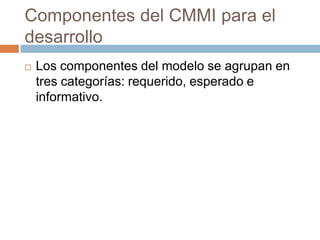 Componentes del CMMI para el
desarrollo
   Los componentes del modelo se agrupan en
    tres categorías: requerido, esperado e
    informativo.
 