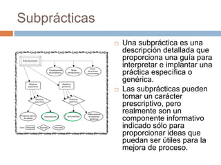 Subprácticas
                  Una subpráctica es una
                   descripción detallada que
                   proporciona una guía para
                   interpretar e implantar una
                   práctica específica o
                   genérica.
                  Las subprácticas pueden
                   tomar un carácter
                   prescriptivo, pero
                   realmente son un
                   componente informativo
                   indicado sólo para
                   proporcionar ideas que
                   puedan ser útiles para la
                   mejora de proceso.
 