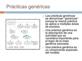 Prácticas genéricas
                  Las prácticas genéricas
                   se denominan “genéricas”
                   porque la misma práctica
                   se aplica a múltiples áreas
                   de proceso.
                  Una práctica genérica es
                   la descripción de una
                   actividad que se
                   considera importante para
                   el logro de la meta
                   genérica asociada.
                  Una práctica genérica es
                   un componente esperado
                   del modelo.
 