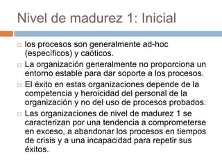 Nivel de madurez 1: Inicial
   los procesos son generalmente ad-hoc
    (específicos) y caóticos.
   La organización generalmente no proporciona un
    entorno estable para dar soporte a los procesos.
   El éxito en estas organizaciones depende de la
    competencia y heroicidad del personal de la
    organización y no del uso de procesos probados.
   Las organizaciones de nivel de madurez 1 se
    caracterizan por una tendencia a comprometerse
    en exceso, a abandonar los procesos en tiempos
    de crisis y a una incapacidad para repetir sus
    éxitos.
 