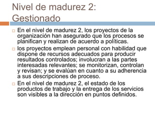 Nivel de madurez 2:
Gestionado
   En el nivel de madurez 2, los proyectos de la
    organización han asegurado que los procesos se
    planifican y realizan de acuerdo a políticas.
   los proyectos emplean personal con habilidad que
    dispone de recursos adecuados para producir
    resultados controlados; involucran a las partes
    interesadas relevantes; se monitorizan, controlan
    y revisan; y se evalúan en cuanto a su adherencia
    a sus descripciones de proceso.
   En el nivel de madurez 2, el estado de los
    productos de trabajo y la entrega de los servicios
    son visibles a la dirección en puntos definidos.
 