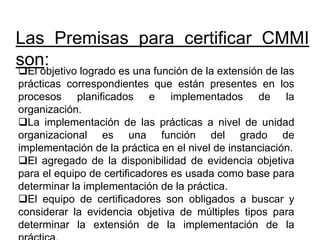 Las Premisas para certificar CMMI
son:
El objetivo logrado es una función de la extensión de las
prácticas correspondientes que están presentes en los
procesos planificados e implementados de la
organización.
La implementación de las prácticas a nivel de unidad
organizacional es una función del grado de
implementación de la práctica en el nivel de instanciación.
El agregado de la disponibilidad de evidencia objetiva
para el equipo de certificadores es usada como base para
determinar la implementación de la práctica.
El equipo de certificadores son obligados a buscar y
considerar la evidencia objetiva de múltiples tipos para
determinar la extensión de la implementación de la
 