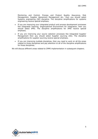 SEI CMMI
5
Monitoring and Control, Process and Product Quality Assurance, Risk
Management, Supplier Agreement Management etc., then you should select
Systems engineering (SE) discipline. The discipline amplifications for systems
engineering receive special emphasis.
 If you are improving your integrated product and process development processes
like Integrated Teaming, Organizational Environment for Integration, then you
should select IPPD. The discipline amplifications for IPPD receive special
emphasis.
 If you are improving your source selection processes like Integrated Supplier
Management then you should select Supplier sourcing (SS). The discipline
amplifications for supplier sourcing receive special emphasis.
 If you are improving multiple disciplines, then you need to work on all the areas
related to those disciplines and pay attention to all of the discipline amplifications
for those disciplines.
We will discuss different areas related to CMMI implementation in subsequent chapters.
 