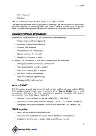 SEI CMMI
2
 Improved, and
 Effective.
Poor but mature processes are just as bad as no maturity at all!
CMM helps to solve the maturity problem by defining a set of practices and providing a
general framework for improving them. The focus of CMM is on identifying key process
areas and the exemplary practices that may comprise a disciplined software process.
ImmaturevsMatureOrganization
An immature organization would have the following characteristics:
 Process improvised during project
 Approved processes being ignored
 Reactive, not proactive
 Unrealistic budget and schedule
 Quality sacrificed for schedule
 No objective measure of quality
In contrast, the characteristics of a mature organization are as follows:
 Inter-group communication and coordination
 Work accomplished according to plan
 Practices consistent with processes
 Processes updated as necessary
 Well-defined roles/responsibilities
 Management formally commits
WhatisCMMI?
CMM Integration project was formed to sort out the problem of using multiple CMMs.
CMMI product team's mission was to combine three Source Models into a single
improvement framework for the organizations pursuing enterprise-wide process
improvement. These three Source Models are:
 Capability Maturity Model for Software (SW-CMM) - v2.0 Draft C.
 Electronic Industries Alliance Interim Standard (EIA/IS) - 731 Systems Engineering.
 Integrated Product Development Capability Maturity Model (IPD-CMM) v0.98 .
CMM Integration
 Builds an initial set of integrated models.
 Improves best practices from source models based on lessons learned.
 Establishes a framework to enable integration of future models.
 