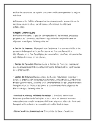evaluar los resultados para poder proponer cambios que permitan la mejora
continua.
Adicionalmente, habilita a la organización para responder a un ambiente de
cambio y a sus miembros para trabajar en función de los objetivos
establecidos.
Categoría Gerencia (GER)
El modelo considera a la gestión como proveedora de recursos, procesos y
proyectos; así como responsable de la vigilancia del cumplimiento de los
objetivos estratégicos de la organización.
• Gestión de Procesos: El propósito de Gestión de Procesos es establecer los
procesos de la organización, en función de los Procesos Requeridos
identificados en el Plan Estratégico. Así como definir, planificar, e implantar las
actividades de mejora en los mismos.
• Gestión de Proyectos: El propósito de la Gestión de Proyectos es asegurar
que los proyectos contribuyan al cumplimiento de los objetivos y estrategias
de la organización.
• Gestión de Recursos: El propósito de Gestión de Recursos es conseguir y
dotar a la organización de los recursos humanos, infraestructura, ambiente de
trabajo y proveedores, así como crear y mantener la Base de Conocimiento de
la organización. Su finalidad es apoyar el cumplimiento de los objetivos del
Plan Estratégico de la organización.
- Recursos Humanos y Ambiente de Trabajo: El propósito de Recursos
Humanos y Ambiente de Trabajo es proporcionar los recursos humanos
adecuados para cumplir las responsabilidades asignadas a los roles dentro de
la organización, así como la evaluación del ambiente de trabajo.
- Bienes Servicios e Infraestructura: El propósito de Bienes, Servicios e
 
