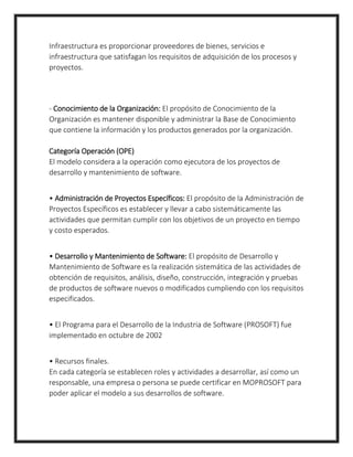 Infraestructura es proporcionar proveedores de bienes, servicios e
infraestructura que satisfagan los requisitos de adquisición de los procesos y
proyectos.
- Conocimiento de la Organización: El propósito de Conocimiento de la
Organización es mantener disponible y administrar la Base de Conocimiento
que contiene la información y los productos generados por la organización.
Categoría Operación (OPE)
El modelo considera a la operación como ejecutora de los proyectos de
desarrollo y mantenimiento de software.
• Administración de Proyectos Específicos: El propósito de la Administración de
Proyectos Específicos es establecer y llevar a cabo sistemáticamente las
actividades que permitan cumplir con los objetivos de un proyecto en tiempo
y costo esperados.
• Desarrollo y Mantenimiento de Software: El propósito de Desarrollo y
Mantenimiento de Software es la realización sistemática de las actividades de
obtención de requisitos, análisis, diseño, construcción, integración y pruebas
de productos de software nuevos o modificados cumpliendo con los requisitos
especificados.
• El Programa para el Desarrollo de la Industria de Software (PROSOFT) fue
implementado en octubre de 2002
• Recursos finales.
En cada categoría se establecen roles y actividades a desarrollar, así como un
responsable, una empresa o persona se puede certificar en MOPROSOFT para
poder aplicar el modelo a sus desarrollos de software.
 