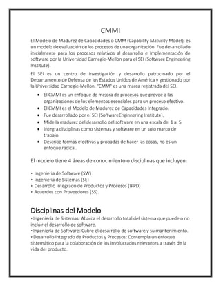 CMMI
El Modelo de Madurez de Capacidades o CMM (Capability Maturity Model), es
un modelo de evaluación de los procesos de una organización. Fue desarrollado
inicialmente para los procesos relativos al desarrollo e implementación de
software por la Universidad Carnegie-Mellon para el SEI (Software Engineering
Institute).
El SEI es un centro de investigación y desarrollo patrocinado por el
Departamento de Defensa de los Estados Unidos de América y gestionado por
la Universidad Carnegie-Mellon. "CMM" es una marca registrada del SEI.
 El CMMI es un enfoque de mejora de procesos que provee a las
organizaciones de los elementos esenciales para un proceso efectivo.
 El CMMI es el Modelo de Madurez de Capacidades Integrado.
 Fue desarrollado por el SEI (SoftwareEnginnering Institute).
 Mide la madurez del desarrollo del software en una escala del 1 al 5.
 Integra disciplinas como sistemas y software en un solo marco de
trabajo.
 Describe formas efectivas y probadas de hacer las cosas, no es un
enfoque radical.
El modelo tiene 4 áreas de conocimiento o disciplinas que incluyen:
• Ingeniería de Software (SW)
• Ingeniería de Sistemas (SE)
• Desarrollo Integrado de Productos y Procesos (IPPD)
• Acuerdos con Proveedores (SS).
Disciplinas del Modelo
•Ingeniería de Sistemas: Abarca el desarrollo total del sistema que puede o no
incluir el desarrollo de software.
•Ingeniería de Software: Cubre el desarrollo de software y su mantenimiento.
•Desarrollo integrado de Productos y Procesos: Contempla un enfoque
sistemático para la colaboración de los involucrados relevantes a través de la
vida del producto.
 