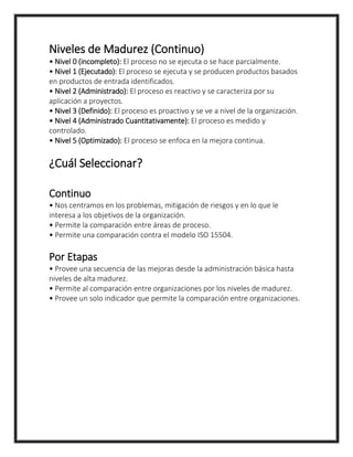 Niveles de Madurez (Continuo)
• Nivel 0 (incompleto): El proceso no se ejecuta o se hace parcialmente.
• Nivel 1 (Ejecutado): El proceso se ejecuta y se producen productos basados
en productos de entrada identificados.
• Nivel 2 (Administrado): El proceso es reactivo y se caracteriza por su
aplicación a proyectos.
• Nivel 3 (Definido): El proceso es proactivo y se ve a nivel de la organización.
• Nivel 4 (Administrado Cuantitativamente): El proceso es medido y
controlado.
• Nivel 5 (Optimizado): El proceso se enfoca en la mejora continua.
¿Cuál Seleccionar?
Continuo
• Nos centramos en los problemas, mitigación de riesgos y en lo que le
interesa a los objetivos de la organización.
• Permite la comparación entre áreas de proceso.
• Permite una comparación contra el modelo ISO 15504.
Por Etapas
• Provee una secuencia de las mejoras desde la administración básica hasta
niveles de alta madurez.
• Permite al comparación entre organizaciones por los niveles de madurez.
• Provee un solo indicador que permite la comparación entre organizaciones.
 