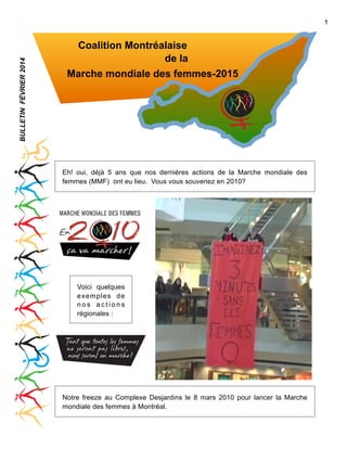 BULLETIN FÉVRIER 2014

1

Coalition Montréalaise
de la
Marche mondiale des femmes-2015

Eh! oui, déjà 5 ans que nos dernières actions de la Marche mondiale des
femmes (MMF) ont eu lieu. Vous vous souvenez en 2010?

Voici quelques
exemples de
nos actions
régionales :

Notre freeze au Complexe Desjardins le 8 mars 2010 pour lancer la Marche
mondiale des femmes à Montréal.

 