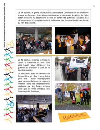 Coalition Montréalaise de la Marche mondiale des femmes-2015

3
Le 14 octobre, le grand forum public à l’Université Concordia sur les violences
envers les femmes. Nous étions nombreuses à demander le retour de l’éducation sexuelle au secondaire et une loi contre les publicités sexistes et à
réclamer aussi la protection du droit inaliénable des femmes de décider d’avoir
ou non des enfants.

Le 15 octobre, avec les femmes de
Laval, la traversée du pont Viau
vers Laval, pour dénoncer les
guerres et proposer la paix et la
démilitarisation.
La rencontre avec les femmes de
Lanaudière et des Laurentides
pour une
action interrégionale
pour réclamer la fin du recrutement
militaire dans les établissements
scolaires par les forces armées
ainsi que le retrait immédiat des
troupes en Afghanistan.

 