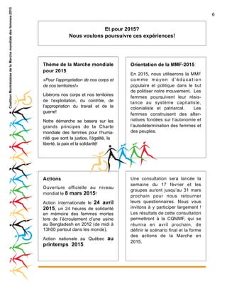 Coalition Montréalaise de la Marche mondiale des femmes-2015

6

Et pour 2015?
Nous voulons poursuivre ces expériences!

Thème de la Marche mondiale
pour 2015
«Pour l’appropriation de nos corps et
de nos territoires!»
Libérons nos corps et nos territoires
de l’exploitation, du contrôle, de
l’appropriation du travail et de la
guerre!
Notre démarche se basera sur les
grands principes de la Charte
mondiale des femmes pour l’humanité que sont la justice, l’égalité, la
liberté, la paix et la solidarité!

Actions
Ouverture officielle au niveau
mondial le 8 mars 2015!
Action internationale le 24 avril
2015, un 24 heures de solidarité
en mémoire des femmes mortes
lors de l’écroulement d’une usine
au Bengladesh en 2012 (de midi à
13h00 partout dans les monde).
Action nationale au Québec au
printemps 2015.

Orientation de la MMF-2015
En 2015, nous utiliserons la MMF
comme moyen d’éducation
populaire et politique dans le but
de politiser notre mouvement. Les
femmes poursuivent leur résistance au système capitaliste,
colonialiste et patriarcal.
Les
femmes construisent des alternatives fondées sur l’autonomie et
l’autodétermination des femmes et
des peuples.

Une consultation sera lancée la
semaine du 17 février et les
groupes auront jusqu’au 31 mars
prochain pour nous retourner
leurs questionnaires. Nous vous
invitons à y participer largement !
Les résultats de cette consultation
permettront à la CQMMF, qui se
réunira en avril prochain, de
définir le scénario final et la forme
des actions de la Marche en
2015.

 