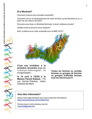 Coalition Montréalaise de la Marche mondiale des femmes-2015

7

Et à Montréal?
Comment voulons-nous travailler ensemble?
Comment voit-on le développement de notre territoire qu’est Montréal et ce, à
partir de nos valeurs de base?
Pouvons-nous rêver un Montréal féministe, inclusif, solidaire et juste?
Quelles actions pouvons-nous imaginer?
Bref, qu’allons-nous créer ensemble pour la MMF 2015?

C’est une invitation à la
première rencontre large de
«remue-méninges» et
d’organisation :
le 14 avril à 13h30 à la
Maison Parent Roback 110
rue Sainte-Thérèse, métro
Champs-de-Mars

Toutes les femmes ou comités
femmes ou groupes de femmes
ou groupes d’affinités femmes
sont les bienvenues!!!!

Vous êtes intéressées?
Aimez notre page facebook pour avoir toutes les informations
https://www.facebook.com/mmf2015mtl
Écrivez-nous à notre adresse courriel
cmmf.mtl@gmail.com

 