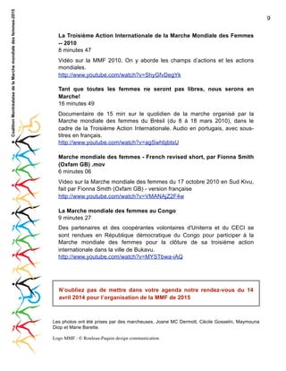 Coalition Montréalaise de la Marche mondiale des femmes-2015

9
La Troisième Action Internationale de la Marche Mondiale des Femmes
-- 2010
8 minutes 47
Vidéo sur la MMF 2010. On y aborde les champs d’actions et les actions
mondiales.
http://www.youtube.com/watch?v=ShyGfvDegYk
Tant que toutes les femmes ne seront pas libres, nous serons en
Marche!
16 minutes 49
Documentaire de 15 min sur le quotidien de la marche organisé par la
Marche mondiale des femmes du Brésil (du 8 à 18 mars 2010), dans le
cadre de la Troisième Action Internationale. Audio en portugais, avec soustitres en français.
http://www.youtube.com/watch?v=agSwhbjbtsU
Marche mondiale des femmes - French revised short, par Fionna Smith
(Oxfam GB) .mov
6 minutes 06
Video sur la Marche mondiale des femmes du 17 octobre 2010 en Sud Kivu,
fait par Fionna Smith (Oxfam GB) - version française
http://www.youtube.com/watch?v=VMANAjZ2F4w
La Marche mondiale des femmes au Congo
9 minutes 27
Des partenaires et des coopérantes volontaires d'Uniterra et du CECI se
sont rendues en République démocratique du Congo pour participer à la
Marche mondiale des femmes pour la clôture de sa troisième action
internationale dans la ville de Bukavu.
http://www.youtube.com/watch?v=MYSTbwa-iAQ

N’oubliez pas de mettre dans votre agenda notre rendez-vous du 14
avril 2014 pour l’organisation de la MMF de 2015

Les photos ont été prises par des marcheuses, Joane MC Dermott, Cécile Gosselin, Maymouna
Diop et Marie Barette.
Logo MMF : © Rouleau-Paquin design communication

 