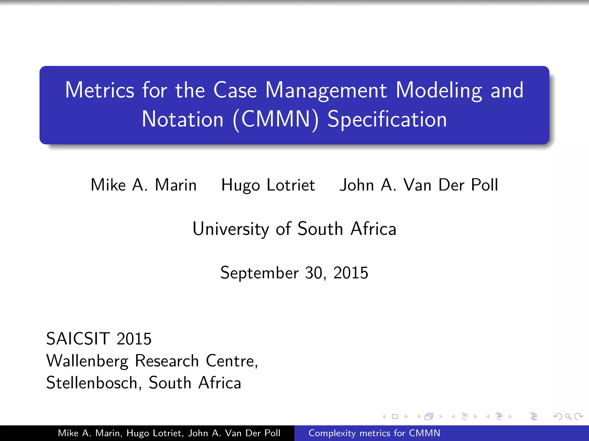 Metrics for the Case Management Modeling and
Notation (CMMN) Speciﬁcation
Mike A. Marin Hugo Lotriet John A. Van Der Poll
University of South Africa
September 30, 2015
SAICSIT 2015
Wallenberg Research Centre,
Stellenbosch, South Africa
Mike A. Marin, Hugo Lotriet, John A. Van Der Poll Complexity metrics for CMMN
 