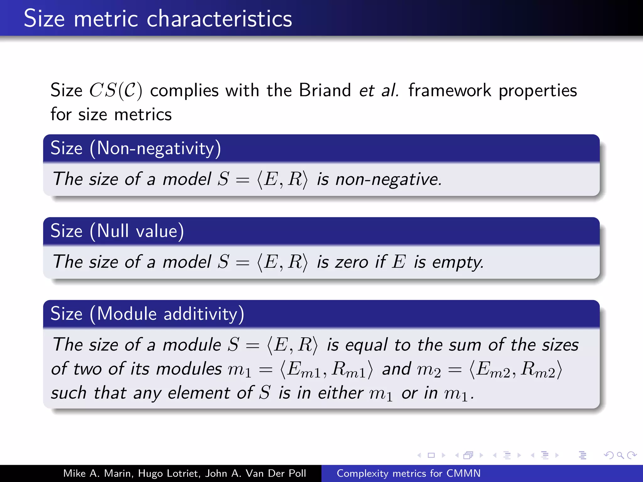 Size metric characteristics
Size CS(C) complies with the Briand et al. framework properties
for size metrics
Size (Non-negativity)
The size of a model S = E, R is non-negative.
Size (Null value)
The size of a model S = E, R is zero if E is empty.
Size (Module additivity)
The size of a module S = E, R is equal to the sum of the sizes
of two of its modules m1 = Em1, Rm1 and m2 = Em2, Rm2
such that any element of S is in either m1 or in m1.
Mike A. Marin, Hugo Lotriet, John A. Van Der Poll Complexity metrics for CMMN
 