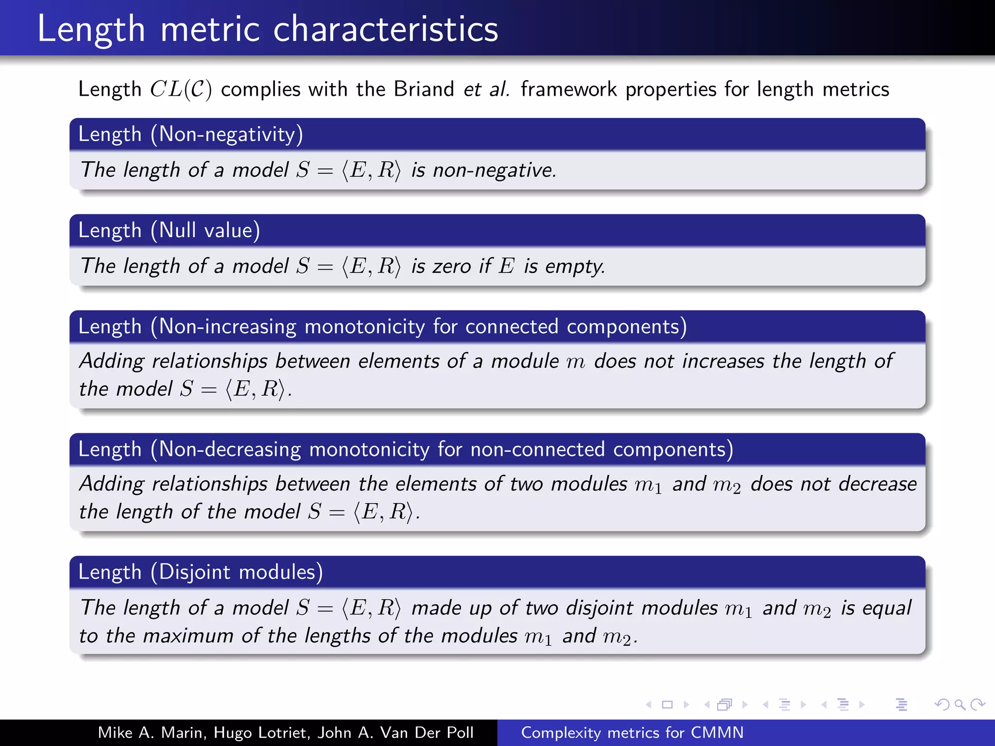 Length metric characteristics
Length CL(C) complies with the Briand et al. framework properties for length metrics
Length (Non-negativity)
The length of a model S = E, R is non-negative.
Length (Null value)
The length of a model S = E, R is zero if E is empty.
Length (Non-increasing monotonicity for connected components)
Adding relationships between elements of a module m does not increases the length of
the model S = E, R .
Length (Non-decreasing monotonicity for non-connected components)
Adding relationships between the elements of two modules m1 and m2 does not decrease
the length of the model S = E, R .
Length (Disjoint modules)
The length of a model S = E, R made up of two disjoint modules m1 and m2 is equal
to the maximum of the lengths of the modules m1 and m2.
Mike A. Marin, Hugo Lotriet, John A. Van Der Poll Complexity metrics for CMMN
 