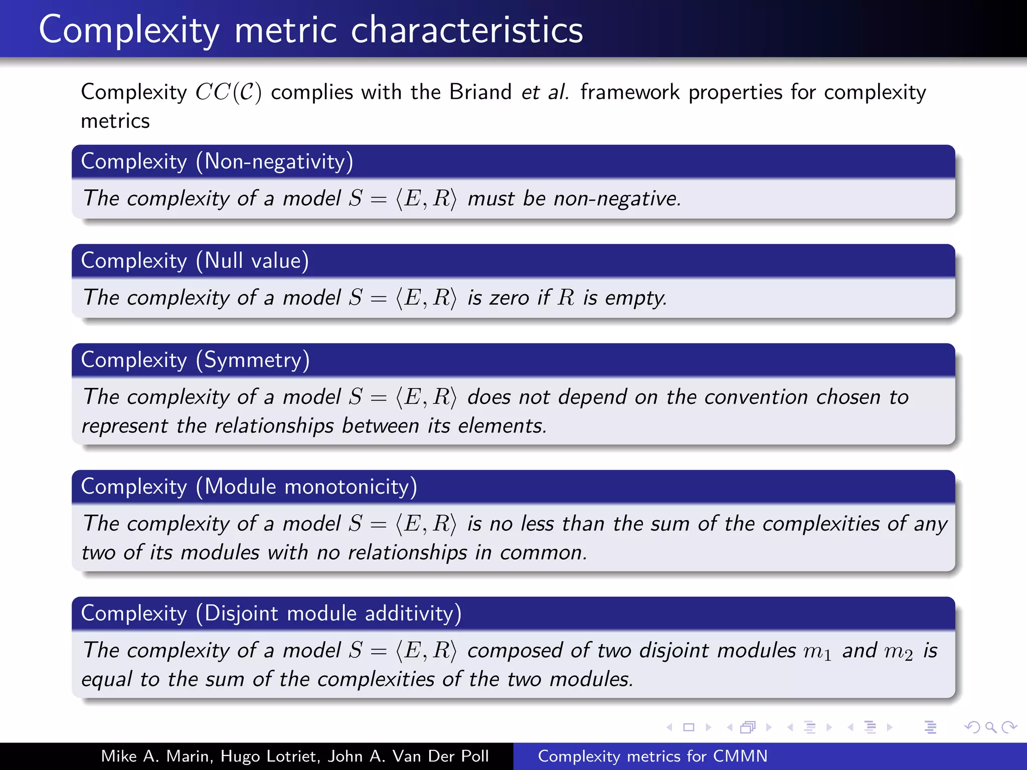 Complexity metric characteristics
Complexity CC(C) complies with the Briand et al. framework properties for complexity
metrics
Complexity (Non-negativity)
The complexity of a model S = E, R must be non-negative.
Complexity (Null value)
The complexity of a model S = E, R is zero if R is empty.
Complexity (Symmetry)
The complexity of a model S = E, R does not depend on the convention chosen to
represent the relationships between its elements.
Complexity (Module monotonicity)
The complexity of a model S = E, R is no less than the sum of the complexities of any
two of its modules with no relationships in common.
Complexity (Disjoint module additivity)
The complexity of a model S = E, R composed of two disjoint modules m1 and m2 is
equal to the sum of the complexities of the two modules.
Mike A. Marin, Hugo Lotriet, John A. Van Der Poll Complexity metrics for CMMN
 