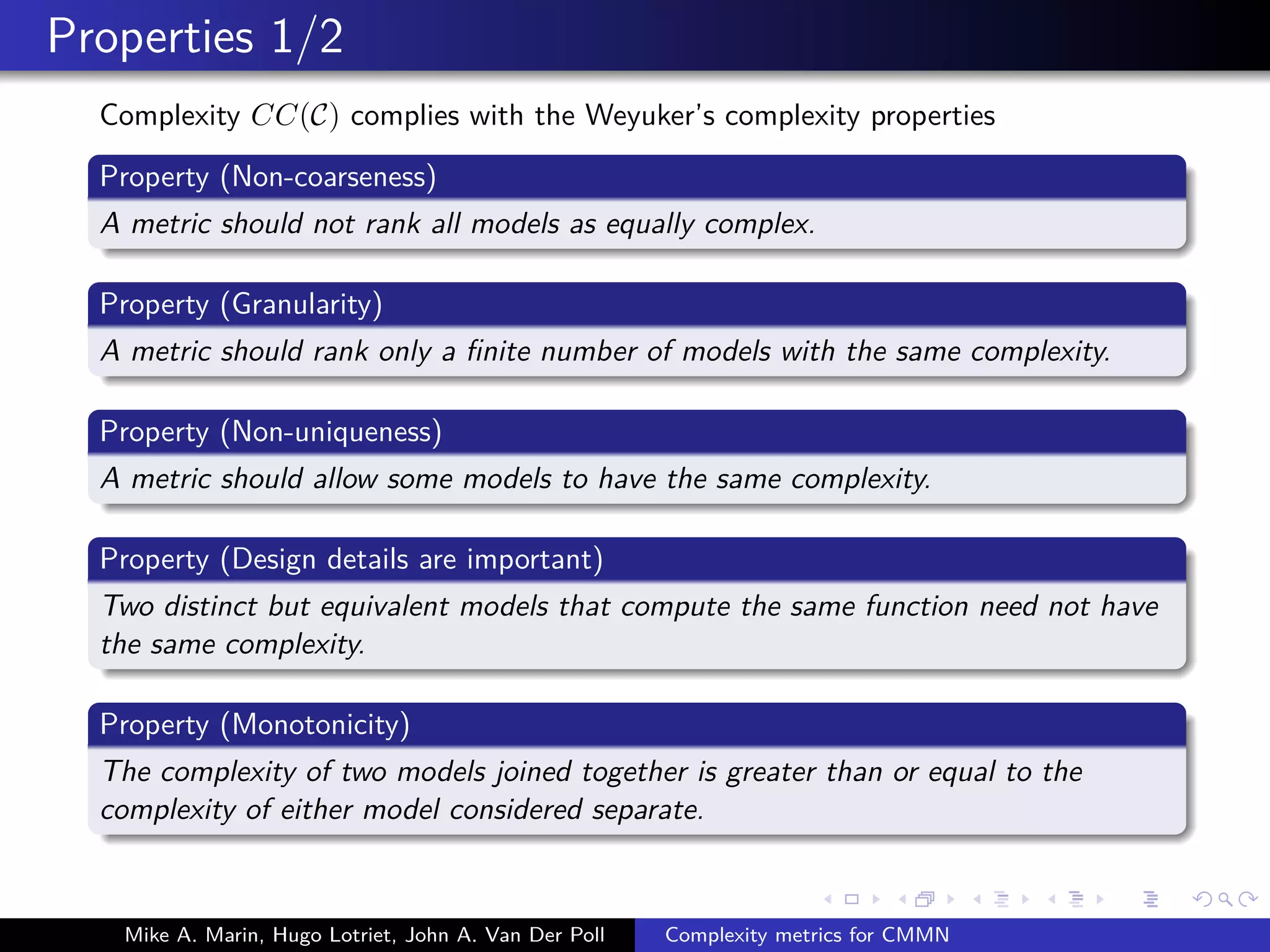Properties 1/2
Complexity CC(C) complies with the Weyuker’s complexity properties
Property (Non-coarseness)
A metric should not rank all models as equally complex.
Property (Granularity)
A metric should rank only a ﬁnite number of models with the same complexity.
Property (Non-uniqueness)
A metric should allow some models to have the same complexity.
Property (Design details are important)
Two distinct but equivalent models that compute the same function need not have
the same complexity.
Property (Monotonicity)
The complexity of two models joined together is greater than or equal to the
complexity of either model considered separate.
Mike A. Marin, Hugo Lotriet, John A. Van Der Poll Complexity metrics for CMMN
 