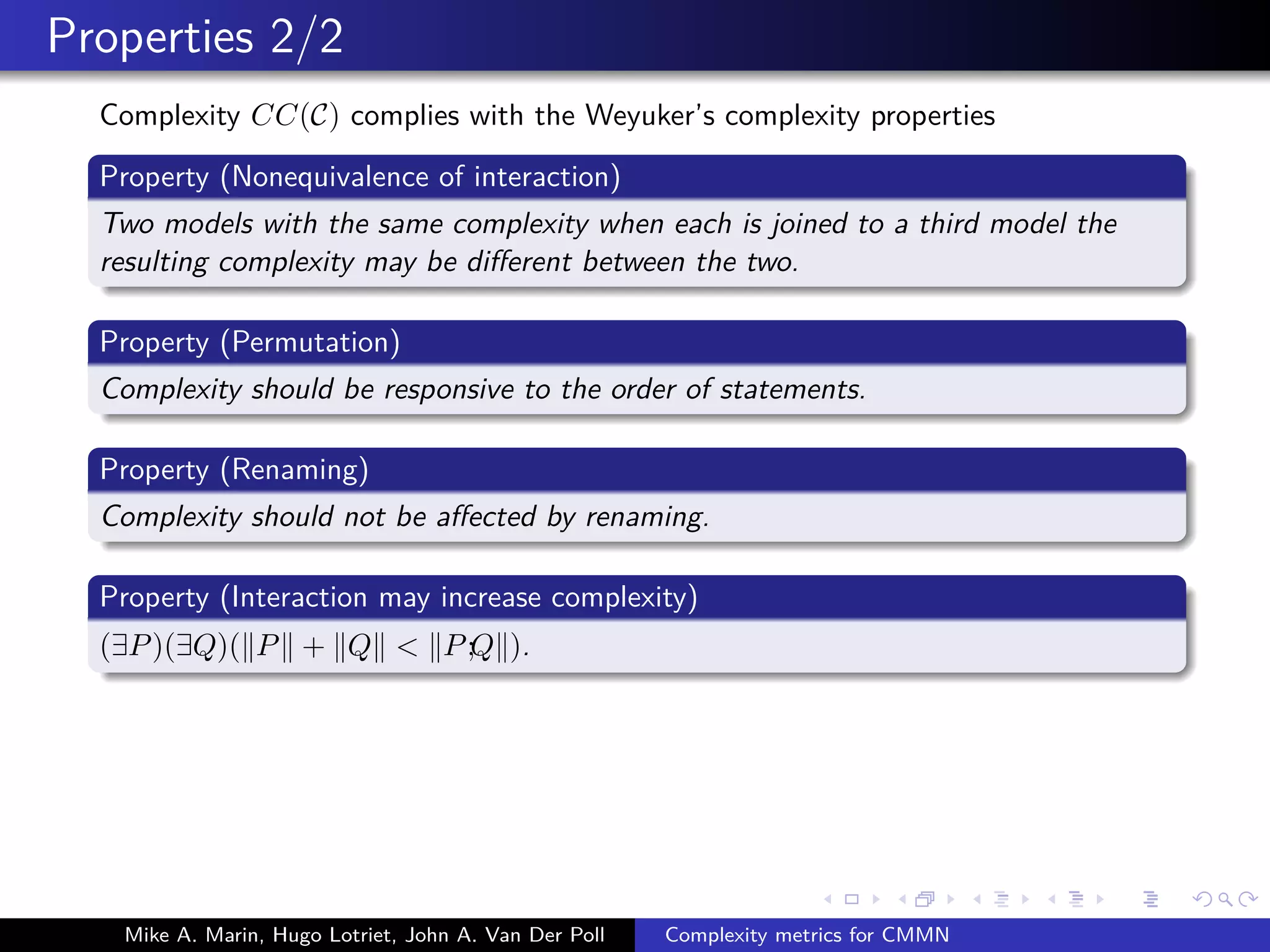 Properties 2/2
Complexity CC(C) complies with the Weyuker’s complexity properties
Property (Nonequivalence of interaction)
Two models with the same complexity when each is joined to a third model the
resulting complexity may be diﬀerent between the two.
Property (Permutation)
Complexity should be responsive to the order of statements.
Property (Renaming)
Complexity should not be aﬀected by renaming.
Property (Interaction may increase complexity)
(∃P)(∃Q)( P + Q < P;Q ).
Mike A. Marin, Hugo Lotriet, John A. Van Der Poll Complexity metrics for CMMN
 