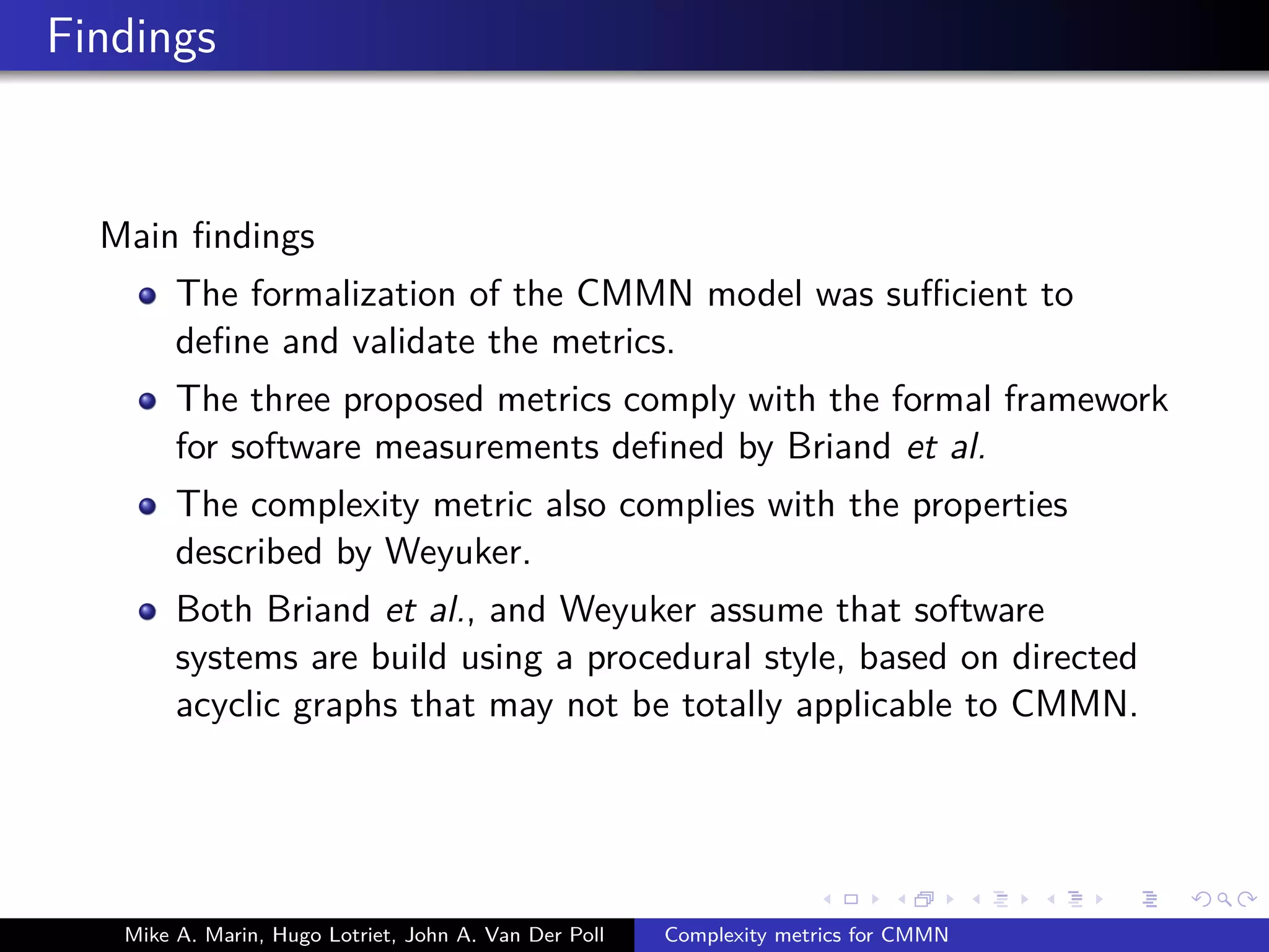 Findings
Main ﬁndings
The formalization of the CMMN model was suﬃcient to
deﬁne and validate the metrics.
The three proposed metrics comply with the formal framework
for software measurements deﬁned by Briand et al.
The complexity metric also complies with the properties
described by Weyuker.
Both Briand et al., and Weyuker assume that software
systems are build using a procedural style, based on directed
acyclic graphs that may not be totally applicable to CMMN.
Mike A. Marin, Hugo Lotriet, John A. Van Der Poll Complexity metrics for CMMN
 