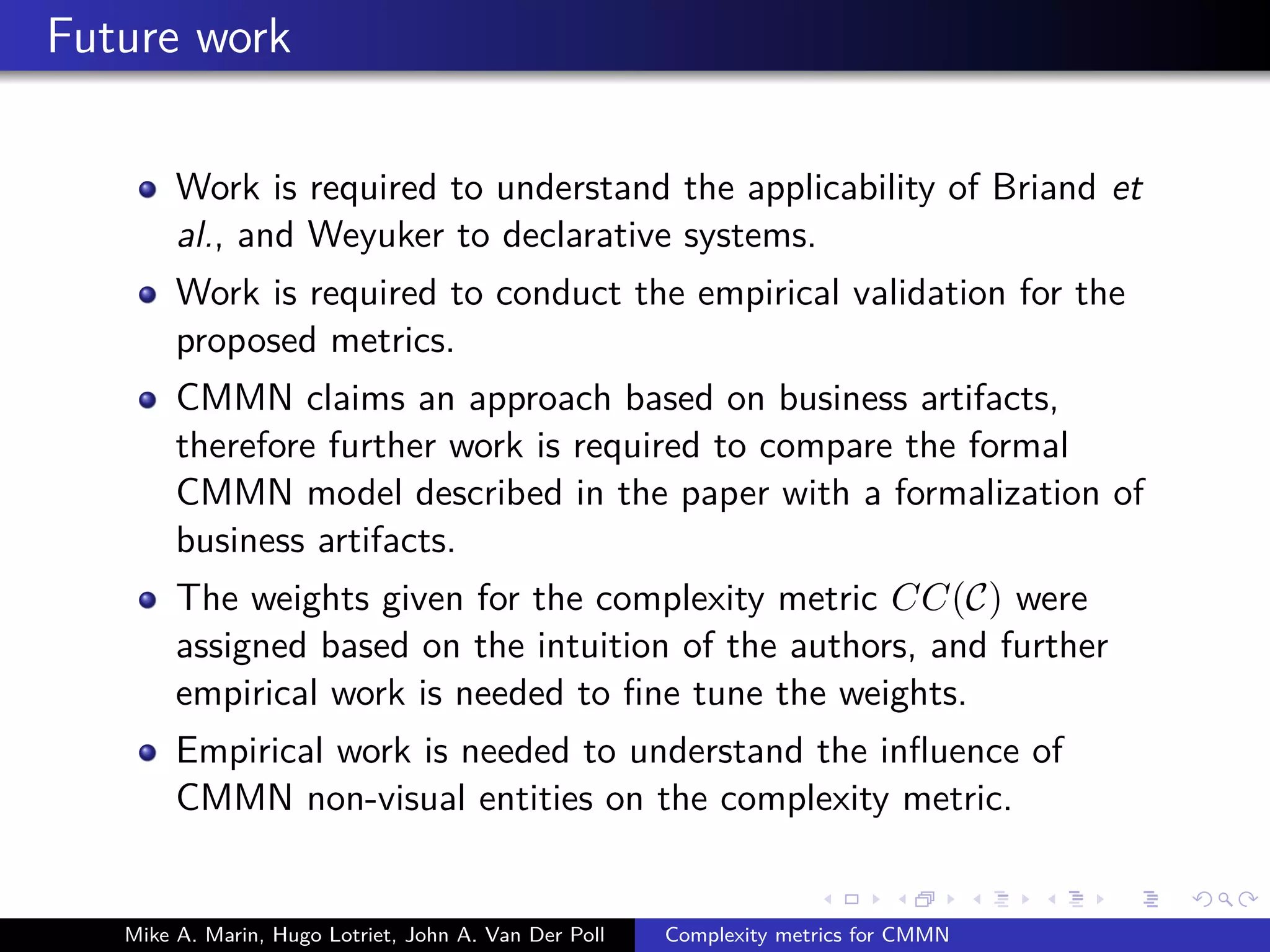 Future work
Work is required to understand the applicability of Briand et
al., and Weyuker to declarative systems.
Work is required to conduct the empirical validation for the
proposed metrics.
CMMN claims an approach based on business artifacts,
therefore further work is required to compare the formal
CMMN model described in the paper with a formalization of
business artifacts.
The weights given for the complexity metric CC(C) were
assigned based on the intuition of the authors, and further
empirical work is needed to ﬁne tune the weights.
Empirical work is needed to understand the inﬂuence of
CMMN non-visual entities on the complexity metric.
Mike A. Marin, Hugo Lotriet, John A. Van Der Poll Complexity metrics for CMMN
 