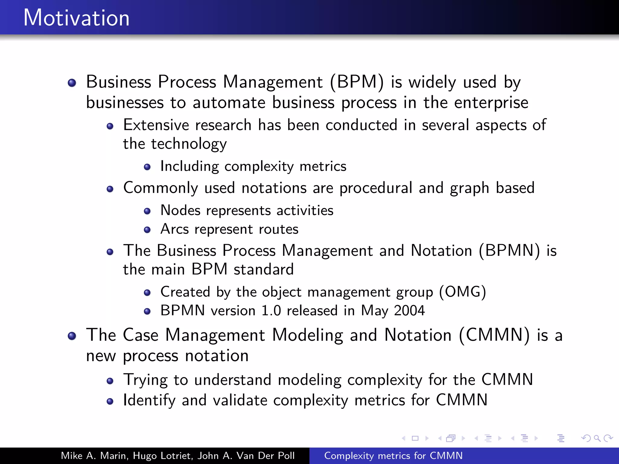 Motivation
Business Process Management (BPM) is widely used by
businesses to automate business process in the enterprise
Extensive research has been conducted in several aspects of
the technology
Including complexity metrics
Commonly used notations are procedural and graph based
Nodes represents activities
Arcs represent routes
The Business Process Management and Notation (BPMN) is
the main BPM standard
Created by the object management group (OMG)
BPMN version 1.0 released in May 2004
The Case Management Modeling and Notation (CMMN) is a
new process notation
Trying to understand modeling complexity for the CMMN
Identify and validate complexity metrics for CMMN
Mike A. Marin, Hugo Lotriet, John A. Van Der Poll Complexity metrics for CMMN
 