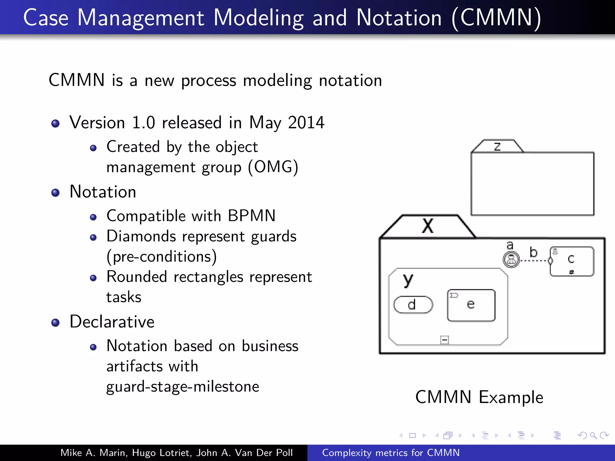Case Management Modeling and Notation (CMMN)
CMMN is a new process modeling notation
Version 1.0 released in May 2014
Created by the object
management group (OMG)
Notation
Compatible with BPMN
Diamonds represent guards
(pre-conditions)
Rounded rectangles represent
tasks
Declarative
Notation based on business
artifacts with
guard-stage-milestone
CMMN Example
Mike A. Marin, Hugo Lotriet, John A. Van Der Poll Complexity metrics for CMMN
 