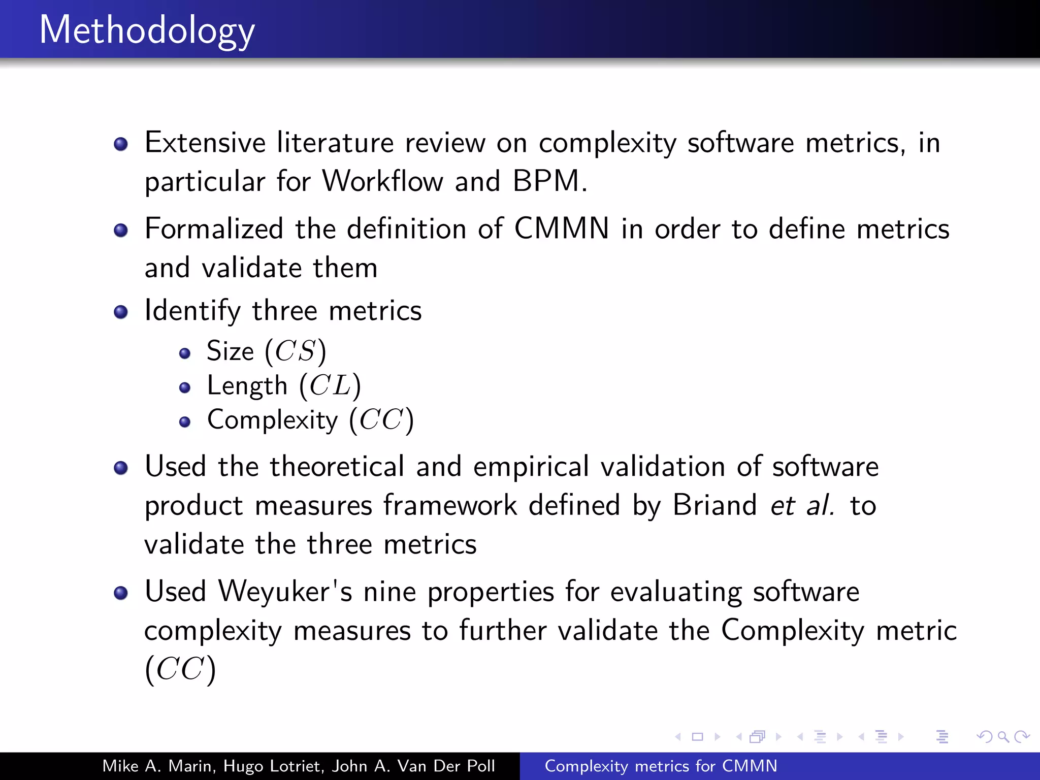 Methodology
Extensive literature review on complexity software metrics, in
particular for Workﬂow and BPM.
Formalized the deﬁnition of CMMN in order to deﬁne metrics
and validate them
Identify three metrics
Size (CS)
Length (CL)
Complexity (CC)
Used the theoretical and empirical validation of software
product measures framework deﬁned by Briand et al. to
validate the three metrics
Used Weyuker's nine properties for evaluating software
complexity measures to further validate the Complexity metric
(CC)
Mike A. Marin, Hugo Lotriet, John A. Van Der Poll Complexity metrics for CMMN
 