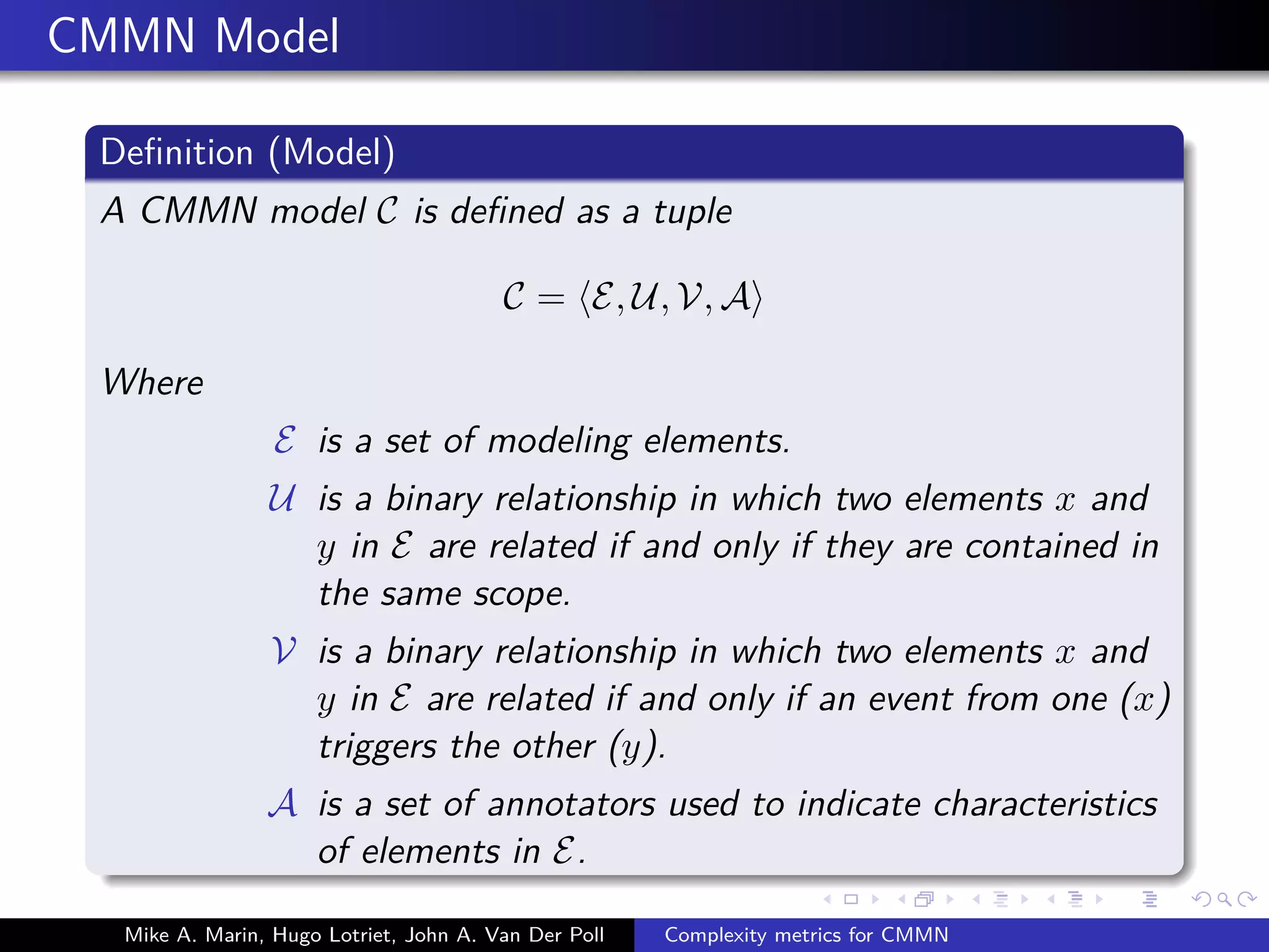 CMMN Model
Deﬁnition (Model)
A CMMN model C is deﬁned as a tuple
C = E, U, V, A
Where
E is a set of modeling elements.
U is a binary relationship in which two elements x and
y in E are related if and only if they are contained in
the same scope.
V is a binary relationship in which two elements x and
y in E are related if and only if an event from one (x)
triggers the other (y).
A is a set of annotators used to indicate characteristics
of elements in E.
Mike A. Marin, Hugo Lotriet, John A. Van Der Poll Complexity metrics for CMMN
 