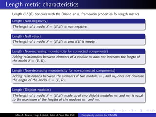 Length metric characteristics
Length CL(C) complies with the Briand et al. framework properties for length metrics
Length (Non-negativity)
The length of a model S = E, R is non-negative.
Length (Null value)
The length of a model S = E, R is zero if E is empty.
Length (Non-increasing monotonicity for connected components)
Adding relationships between elements of a module m does not increases the length of
the model S = E, R .
Length (Non-decreasing monotonicity for non-connected components)
Adding relationships between the elements of two modules m1 and m2 does not decrease
the length of the model S = E, R .
Length (Disjoint modules)
The length of a model S = E, R made up of two disjoint modules m1 and m2 is equal
to the maximum of the lengths of the modules m1 and m2.
Mike A. Marin, Hugo Lotriet, John A. Van Der Poll Complexity metrics for CMMN
 