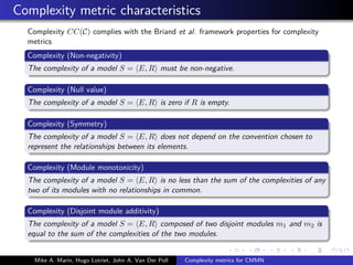 Complexity metric characteristics
Complexity CC(C) complies with the Briand et al. framework properties for complexity
metrics
Complexity (Non-negativity)
The complexity of a model S = E, R must be non-negative.
Complexity (Null value)
The complexity of a model S = E, R is zero if R is empty.
Complexity (Symmetry)
The complexity of a model S = E, R does not depend on the convention chosen to
represent the relationships between its elements.
Complexity (Module monotonicity)
The complexity of a model S = E, R is no less than the sum of the complexities of any
two of its modules with no relationships in common.
Complexity (Disjoint module additivity)
The complexity of a model S = E, R composed of two disjoint modules m1 and m2 is
equal to the sum of the complexities of the two modules.
Mike A. Marin, Hugo Lotriet, John A. Van Der Poll Complexity metrics for CMMN
 