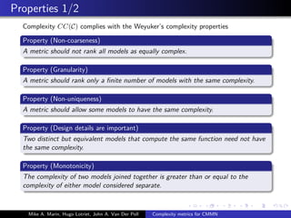 Properties 1/2
Complexity CC(C) complies with the Weyuker’s complexity properties
Property (Non-coarseness)
A metric should not rank all models as equally complex.
Property (Granularity)
A metric should rank only a ﬁnite number of models with the same complexity.
Property (Non-uniqueness)
A metric should allow some models to have the same complexity.
Property (Design details are important)
Two distinct but equivalent models that compute the same function need not have
the same complexity.
Property (Monotonicity)
The complexity of two models joined together is greater than or equal to the
complexity of either model considered separate.
Mike A. Marin, Hugo Lotriet, John A. Van Der Poll Complexity metrics for CMMN
 