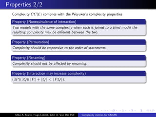 Properties 2/2
Complexity CC(C) complies with the Weyuker’s complexity properties
Property (Nonequivalence of interaction)
Two models with the same complexity when each is joined to a third model the
resulting complexity may be diﬀerent between the two.
Property (Permutation)
Complexity should be responsive to the order of statements.
Property (Renaming)
Complexity should not be aﬀected by renaming.
Property (Interaction may increase complexity)
(∃P)(∃Q)( P + Q < P;Q ).
Mike A. Marin, Hugo Lotriet, John A. Van Der Poll Complexity metrics for CMMN
 