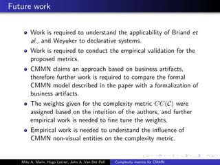 Future work
Work is required to understand the applicability of Briand et
al., and Weyuker to declarative systems.
Work is required to conduct the empirical validation for the
proposed metrics.
CMMN claims an approach based on business artifacts,
therefore further work is required to compare the formal
CMMN model described in the paper with a formalization of
business artifacts.
The weights given for the complexity metric CC(C) were
assigned based on the intuition of the authors, and further
empirical work is needed to ﬁne tune the weights.
Empirical work is needed to understand the inﬂuence of
CMMN non-visual entities on the complexity metric.
Mike A. Marin, Hugo Lotriet, John A. Van Der Poll Complexity metrics for CMMN
 