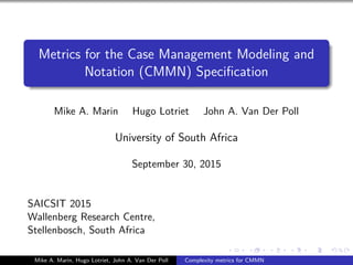 Metrics for the Case Management Modeling and
Notation (CMMN) Speciﬁcation
Mike A. Marin Hugo Lotriet John A. Van Der Poll
University of South Africa
September 30, 2015
SAICSIT 2015
Wallenberg Research Centre,
Stellenbosch, South Africa
Mike A. Marin, Hugo Lotriet, John A. Van Der Poll Complexity metrics for CMMN
 