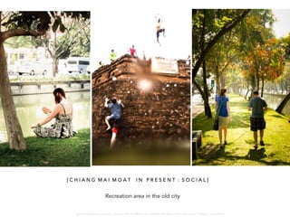 Recreation area in the old city
[ C H I A N G M A I M O A T I N P R E S E N T : S O C I A L ]
W A R O N G W O N G L A N G K A : 1 6 9 1 0 0 4 D E P A R T M E N T O F L A N D S C A P E A R C H I T E C T U R E , C A U P , T O N G J I U N I V E R S I T
 