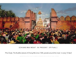 Phra Singh, The Buddha statute of Chiang Mai since 1345, parade around the moat in every 13 April
[ C H I A N G M A I M O A T I N P R E S E N T : S P I T U A L ]
W A R O N G W O N G L A N G K A : 1 6 9 1 0 0 4 D E P A R T M E N T O F L A N D S C A P E A R C H I T E C T U R E , C A U P , T O N G J I U N I V E R S I T
 