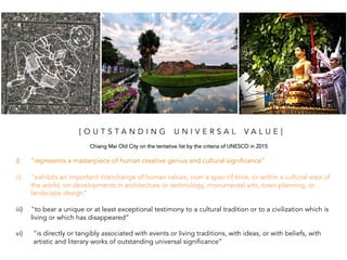 i) "represents a masterpiece of human creative genius and cultural significance”
ii) "exhibits an important interchange of human values, over a span of time, or within a cultural area of
the world, on developments in architecture or technology, monumental arts, town-planning, or
landscape design”
iii) "to bear a unique or at least exceptional testimony to a cultural tradition or to a civilization which is
living or which has disappeared”
vi) "is directly or tangibly associated with events or living traditions, with ideas, or with beliefs, with
artistic and literary works of outstanding universal significance”
[ O U T S T A N D I N G U N I V E R S A L V A L U E ]
Chiang Mai Old City on the tentative list by the criteria of UNESCO in 2015 	
  
 