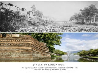 [ T R E A T : U R B A N I Z A T I O N ]
The expanding urban cause the demolition some part of city wall 1948 – 1957
and filled the moat by the reason of traffic
W A R O N G W O N G L A N G K A : 1 6 9 1 0 0 4 D E P A R T M E N T O F L A N D S C A P E A R C H I T E C T U R E , C A U P , T O N G J I U N I V E R S I T
 