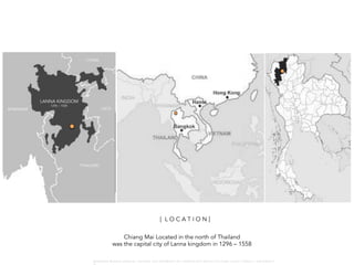 Chiang Mai Located in the north of Thailand
was the capital city of Lanna kingdom in 1296 – 1558
LANNA KINGDOM
MYANMAR
THAILAND
LAOS
CHINA
1296 – 1558
[ L O C A T I O N ]
W A R O N G W O N G L A N G K A : 1 6 9 1 0 0 4 D E P A R T M E N T O F L A N D S C A P E A R C H I T E C T U R E , C A U P , T O N G J I U N I V E R S I T
 