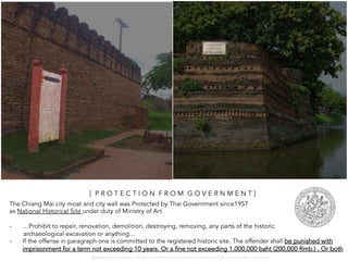 The Chiang Mai city moat and city wall was Protected by Thai Government since1957
as National Historical Site under duty of Ministry of Art
- …Prohibit to repair, renovation, demolition, destroying, removing, any parts of the historic
archaeological excavation or anything…
- If the offense in paragraph one is committed to the registered historic site. The offender shall be punished with
imprisonment for a term not exceeding 10 years. Or a fine not exceeding 1,000,000 baht (200,000 Rmb.) . Or both
[ P R O T E C T I O N F R O M G O V E R N M E N T ]
W A R O N G W O N G L A N G K A : 1 6 9 1 0 0 4 D E P A R T M E N T O F L A N D S C A P E A R C H I T E C T U R E , C A U P , T O N G J I U N I V E R S I T
 