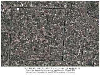 Chiang Mai Square-shaped city moat established in 12 April 1296
planned from the wisdom of MAHA TAKSA scripture in Hinduism
[ T H E M O A T : A S S O S I A T I V E C U L T U R A L L A N D S C A P E ]
W A R O N G W O N G L A N G K A : 1 6 9 1 0 0 4 D E P A R T M E N T O F L A N D S C A P E A R C H I T E C T U R E , C A U P , T O N G J I U N I V E R S I T
 