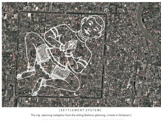 [ S E T T L E M E N T S Y S T E M ]
The city planning metaphor from the sitting Brahmin planning ( monk in Hinduism )
W A R O N G W O N G L A N G K A : 1 6 9 1 0 0 4 D E P A R T M E N T O F L A N D S C A P E A R C H I T E C T U R E , C A U P , T O N G J I U N I V E R S I T
 