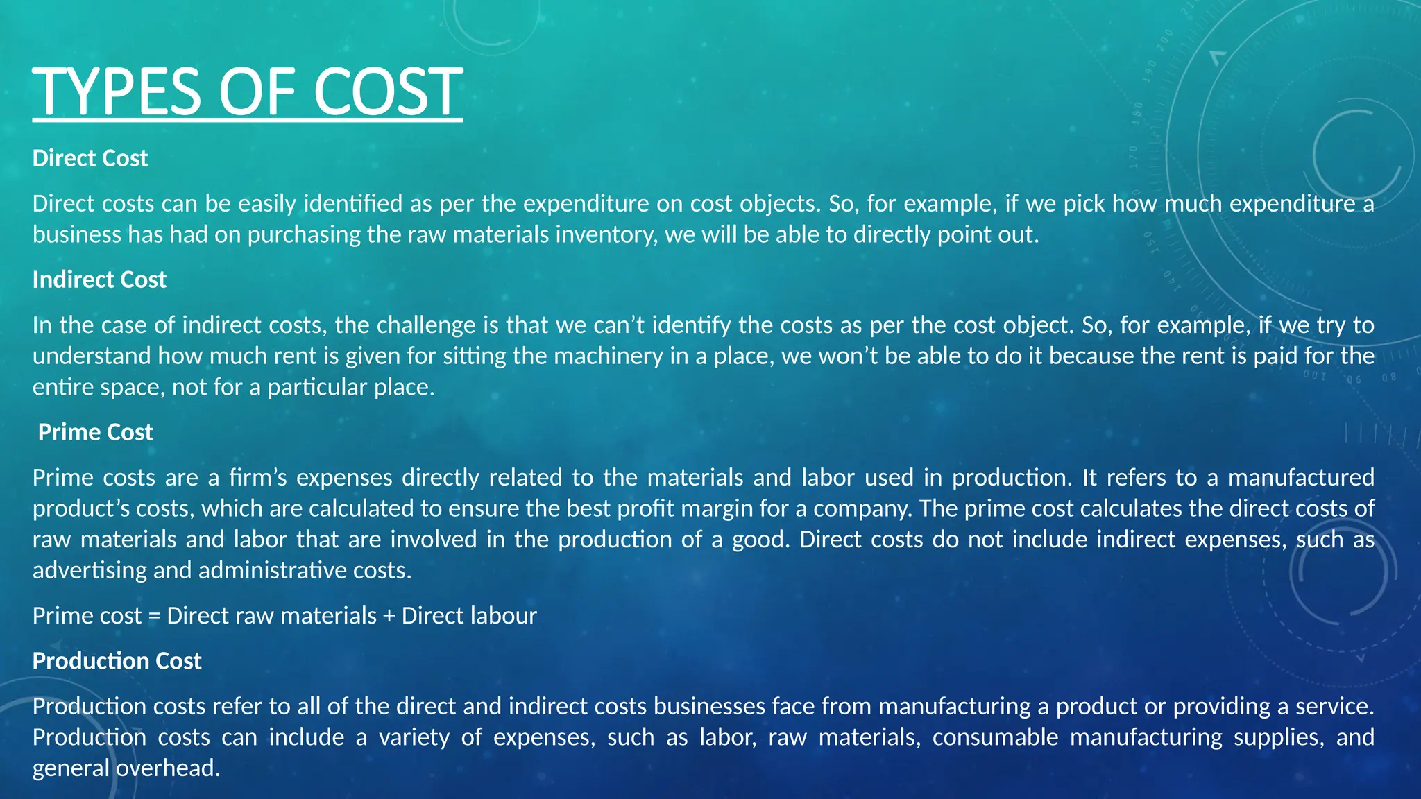 TYPES OF COST
Direct Cost
Direct costs can be easily identified as per the expenditure on cost objects. So, for example, if we pick how much expenditure a
business has had on purchasing the raw materials inventory, we will be able to directly point out.
Indirect Cost
In the case of indirect costs, the challenge is that we can’t identify the costs as per the cost object. So, for example, if we try to
understand how much rent is given for sitting the machinery in a place, we won’t be able to do it because the rent is paid for the
entire space, not for a particular place.
Prime Cost
Prime costs are a firm’s expenses directly related to the materials and labor used in production. It refers to a manufactured
product’s costs, which are calculated to ensure the best profit margin for a company. The prime cost calculates the direct costs of
raw materials and labor that are involved in the production of a good. Direct costs do not include indirect expenses, such as
advertising and administrative costs.
Prime cost = Direct raw materials + Direct labour
Production Cost
Production costs refer to all of the direct and indirect costs businesses face from manufacturing a product or providing a service.
Production costs can include a variety of expenses, such as labor, raw materials, consumable manufacturing supplies, and
general overhead.
 