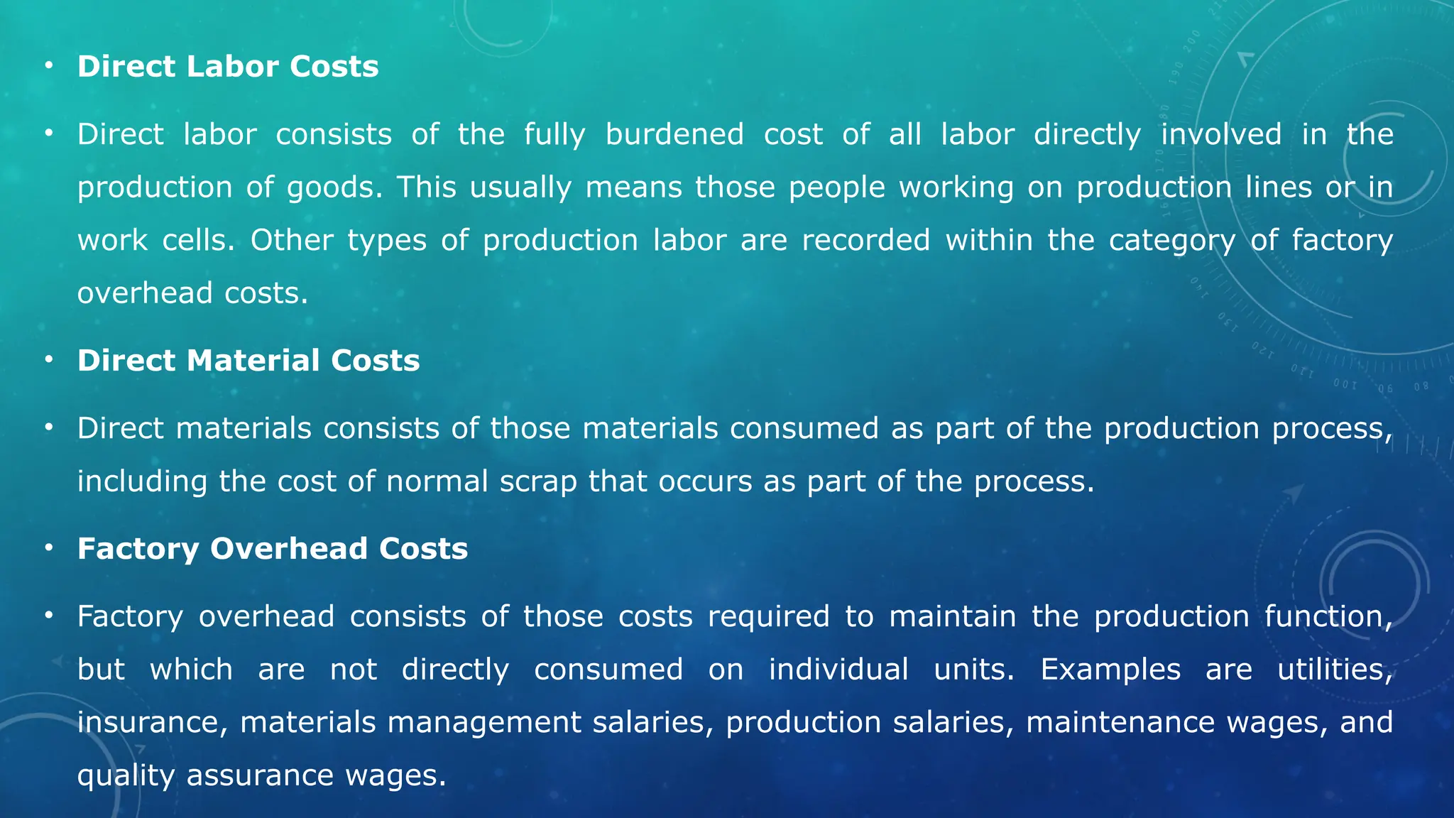• Direct Labor Costs
• Direct labor consists of the fully burdened cost of all labor directly involved in the
production of goods. This usually means those people working on production lines or in
work cells. Other types of production labor are recorded within the category of factory
overhead costs.
• Direct Material Costs
• Direct materials consists of those materials consumed as part of the production process,
including the cost of normal scrap that occurs as part of the process.
• Factory Overhead Costs
• Factory overhead consists of those costs required to maintain the production function,
but which are not directly consumed on individual units. Examples are utilities,
insurance, materials management salaries, production salaries, maintenance wages, and
quality assurance wages.
 