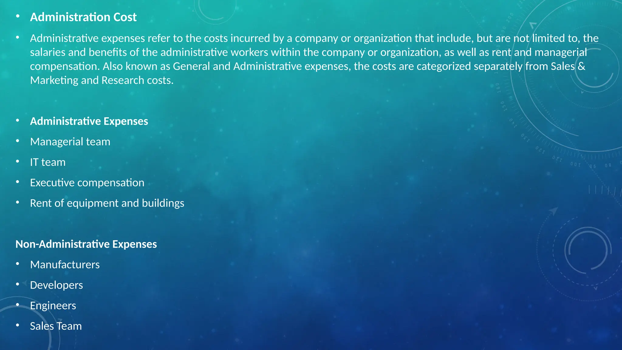 • Administration Cost
• Administrative expenses refer to the costs incurred by a company or organization that include, but are not limited to, the
salaries and benefits of the administrative workers within the company or organization, as well as rent and managerial
compensation. Also known as General and Administrative expenses, the costs are categorized separately from Sales &
Marketing and Research costs.
• Administrative Expenses
• Managerial team
• IT team
• Executive compensation
• Rent of equipment and buildings
Non-Administrative Expenses
• Manufacturers
• Developers
• Engineers
• Sales Team
 