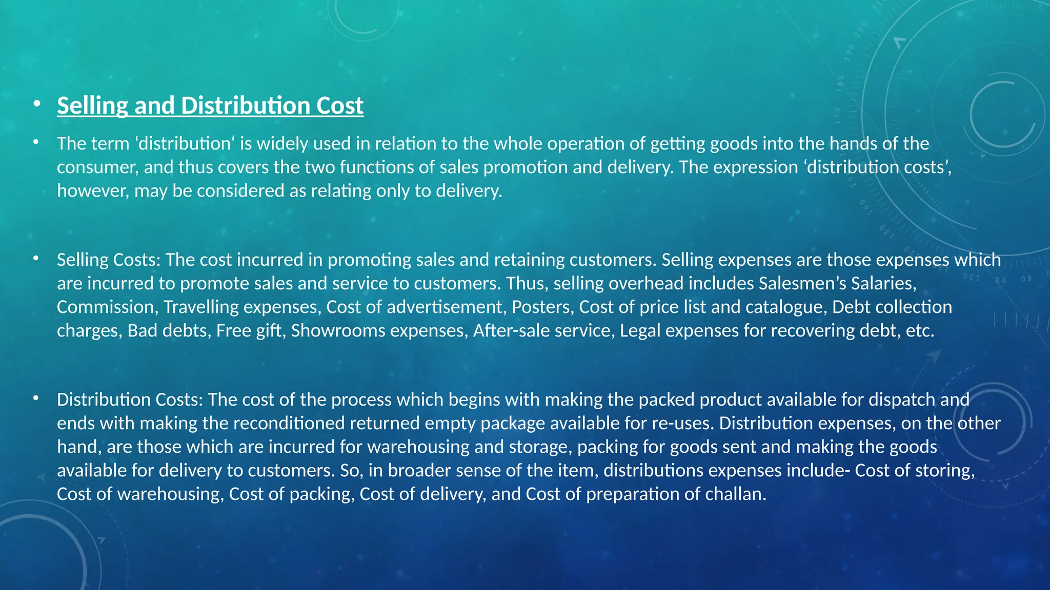 • Selling and Distribution Cost
• The term ‘distribution‘ is widely used in relation to the whole operation of getting goods into the hands of the
consumer, and thus covers the two functions of sales promotion and delivery. The expression ‘distribution costs’,
however, may be considered as relating only to delivery.
• Selling Costs: The cost incurred in promoting sales and retaining customers. Selling expenses are those expenses which
are incurred to promote sales and service to customers. Thus, selling overhead includes Salesmen’s Salaries,
Commission, Travelling expenses, Cost of advertisement, Posters, Cost of price list and catalogue, Debt collection
charges, Bad debts, Free gift, Showrooms expenses, After-sale service, Legal expenses for recovering debt, etc.
• Distribution Costs: The cost of the process which begins with making the packed product available for dispatch and
ends with making the reconditioned returned empty package available for re-uses. Distribution expenses, on the other
hand, are those which are incurred for warehousing and storage, packing for goods sent and making the goods
available for delivery to customers. So, in broader sense of the item, distributions expenses include- Cost of storing,
Cost of warehousing, Cost of packing, Cost of delivery, and Cost of preparation of challan.
 